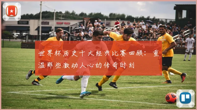 世界杯历史十大经典比赛回顾：重温那些激动人心的传奇时刻
