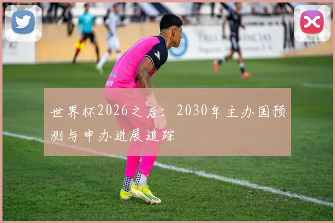 世界杯2026之后：2030年主办国预测与申办进展追踪