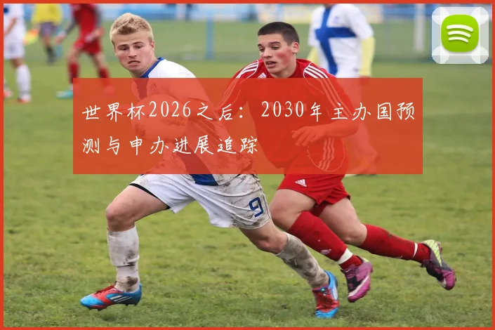 世界杯2026之后：2030年主办国预测与申办进展追踪